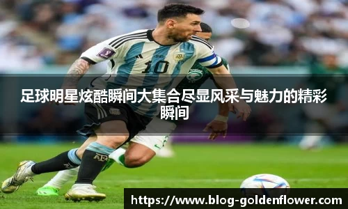 足球明星炫酷瞬间大集合尽显风采与魅力的精彩瞬间